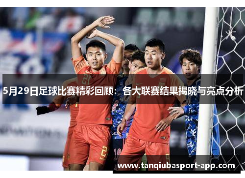 5月29日足球比赛精彩回顾：各大联赛结果揭晓与亮点分析
